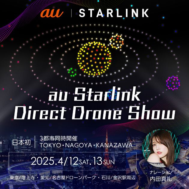 au | STARLINK au Starlink Direct Drone SHow 日本初 3都市同時開催TOKYO・NAGOYA・KANAZAWA 2025.4/12 SAT.13 SUN 東京/増上寺・愛知/名古屋ドローンパーク・石川/金沢駅周辺