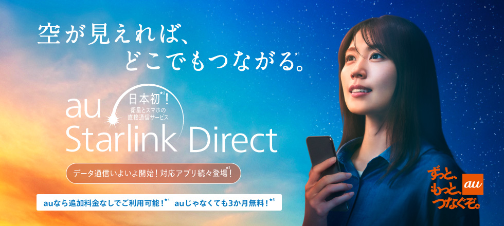 au ずっと、もっと、つなぐぞ。 空が見えれば、どこでもつながる。日本初！衛星とスマホの直接通信サービス au Starlink Direct データ通信いよいよ開始！対応アプリ続々登場！ auなら追加料金なしでご利用可能！auじゃなくても3カ月無料！
