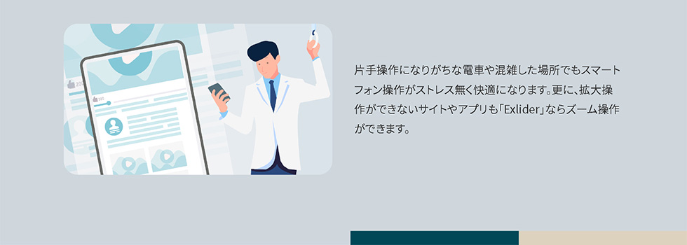 片手操作になりがちな電車や混雑した場所でもスマートフォン操作がストレス無く快適になります。更に、拡大操作ができないサイトやアプリも「Exlider」ならズーム操作ができます。