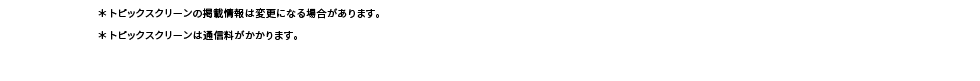 ※トピックスクリーンの掲載情報は変更になる場合があります。※トピックスクリーンは通信料がかかります。