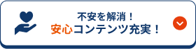 不安を解消！安心コンテンツ充実！