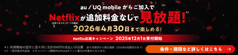 au / UQ mobileからご加入でNetflix(広告つきスタンダードの場合)が追加料金なし*1で見放題!*2 2026年4月30日まで楽しめる!Netflix応援キャンペーン 2025年12月1日受付開始 条件・期間など詳しくはこちら