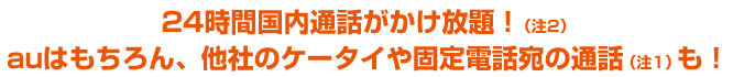 24時間国内通話がかけ放題!(注2)auはもちろん、他社のケータイや固定電話宛の通話も(注1)!